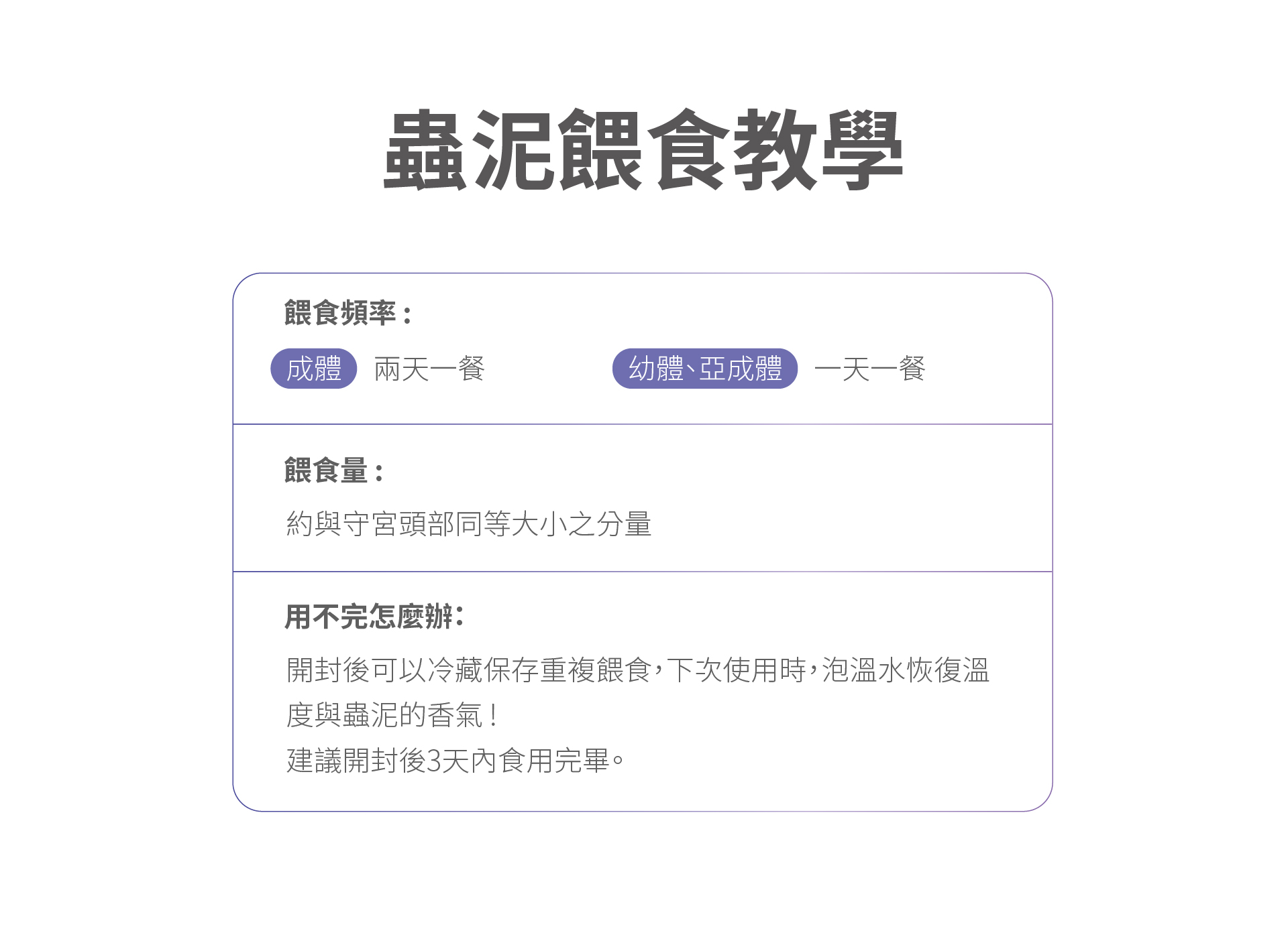 蟲餵食教學餵食頻率:成體兩天一餐幼體亞成體一天一餐餵食量:約與守宮頭部同等大小之分量用不完怎麼辦開封後可以冷藏保存重複餵食,下次使用時,泡溫水恢復溫度與蟲泥的香氣!建議開封後3天內食用完畢。